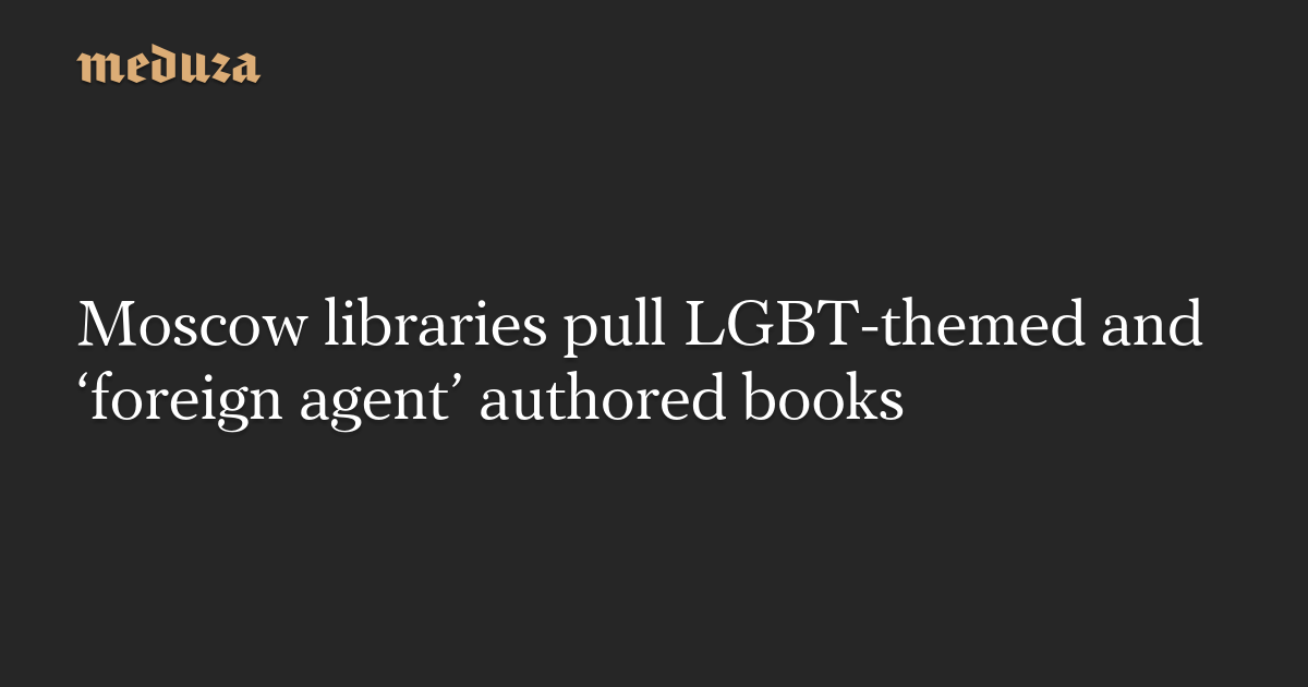 Moscow libraries pull LGBT-themed and ‘overseas agent’ authored books — Meduza